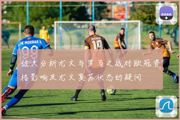 佐夫分析尤文与罗马之战对欧冠资格影响及尤文复苏状态的疑问