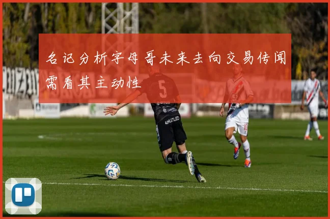 名记分析字母哥未来去向交易传闻需看其主动性