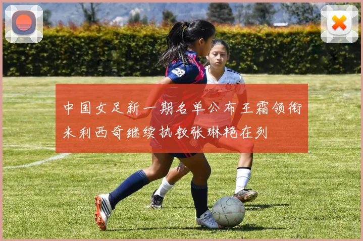 中国女足新一期名单公布王霜领衔米利西奇继续执教张琳艳在列
