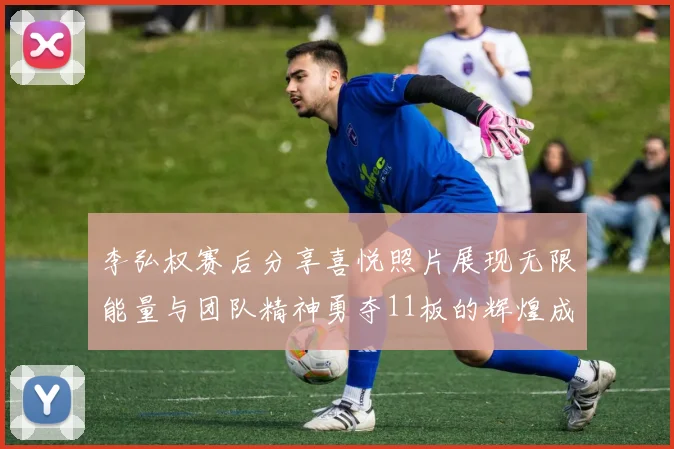 李弘权赛后分享喜悦照片展现无限能量与团队精神勇夺11板的辉煌成就