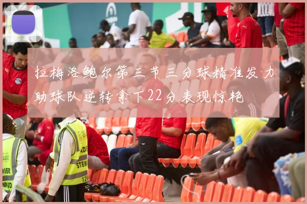 拉梅洛鲍尔第三节三分球精准发力助球队逆转拿下22分表现惊艳