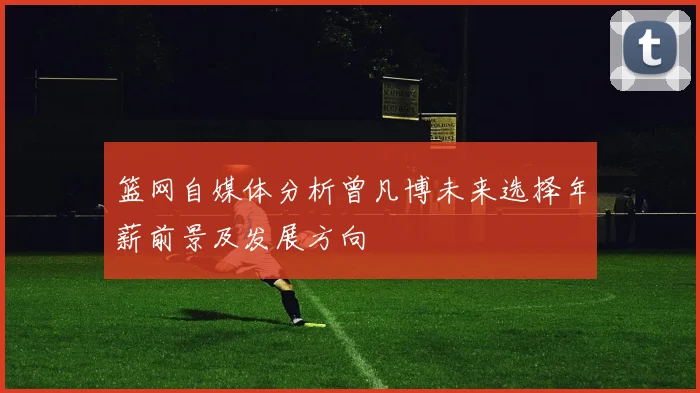 篮网自媒体分析曾凡博未来选择年薪前景及发展方向