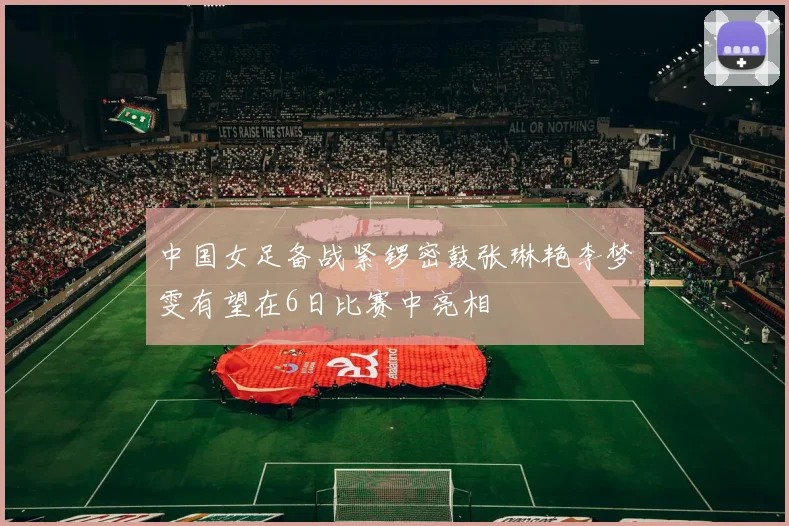 中国女足备战紧锣密鼓张琳艳李梦雯有望在6日比赛中亮相