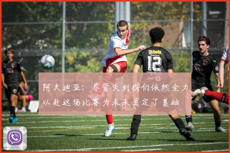 阿夫迪亚：尽管失利我们依然全力以赴这场比赛为未来奠定了基础