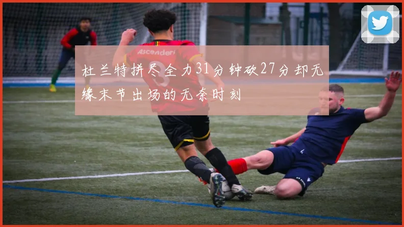 杜兰特拼尽全力31分钟砍27分却无缘末节出场的无奈时刻