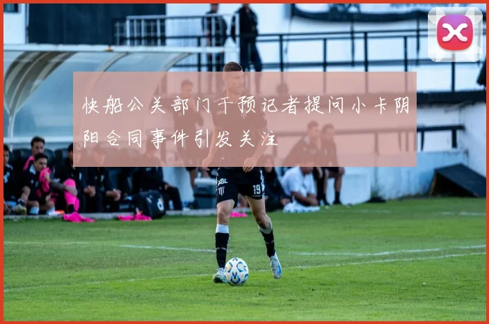 快船公关部门干预记者提问小卡阴阳合同事件引发关注