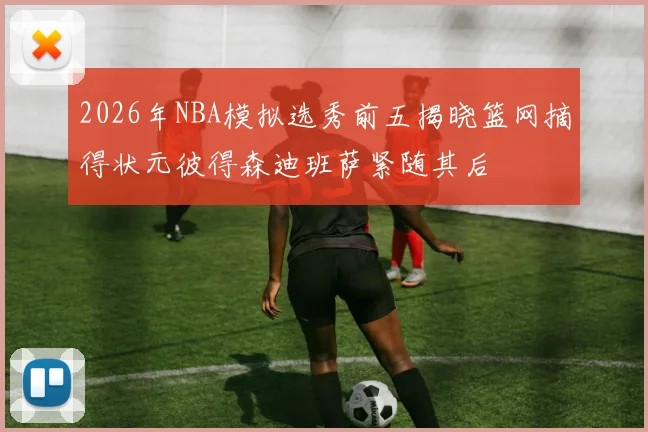 2026年NBA模拟选秀前五揭晓篮网摘得状元彼得森迪班萨紧随其后