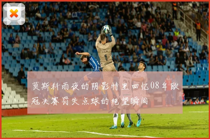 莫斯科雨夜的阴影特里回忆08年欧冠决赛罚失点球的绝望瞬间