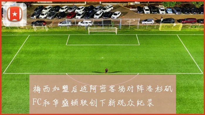 梅西加盟后迈阿密客场对阵洛杉矶FC和华盛顿联创下新观众纪录