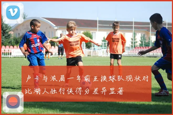 卢卡与浓眉一年前互换球队现状对比湖人独行侠得分差异显著