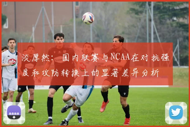 淡厚然：国内联赛与NCAA在对抗强度和攻防转换上的显著差异分析