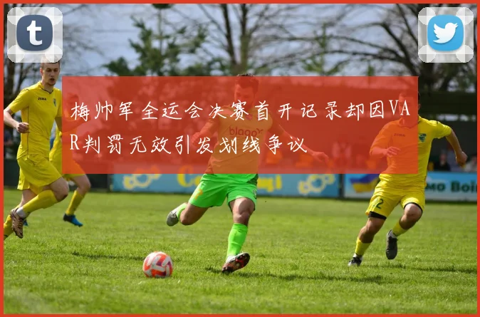 梅帅军全运会决赛首开记录却因VAR判罚无效引发划线争议