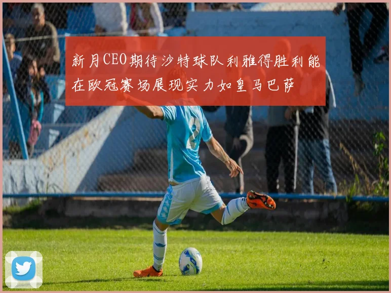 新月CEO期待沙特球队利雅得胜利能在欧冠赛场展现实力如皇马巴萨