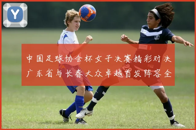 中国足球协会杯女子决赛精彩对决广东省与长春大众卓越首发阵容全面解析