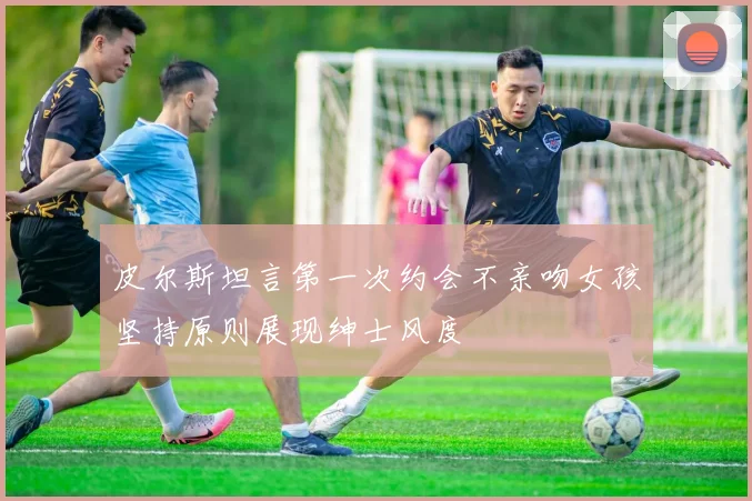 皮尔斯坦言第一次约会不亲吻女孩坚持原则展现绅士风度