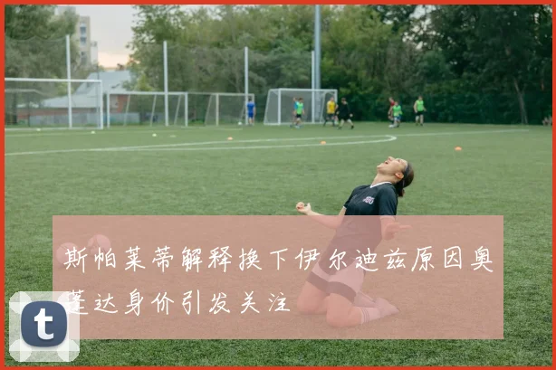 斯帕莱蒂解释换下伊尔迪兹原因奥蓬达身价引发关注