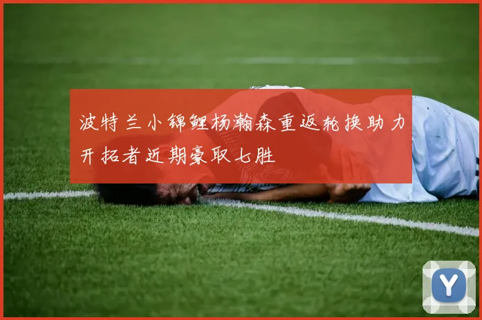 波特兰小锦鲤杨瀚森重返轮换助力开拓者近期豪取七胜