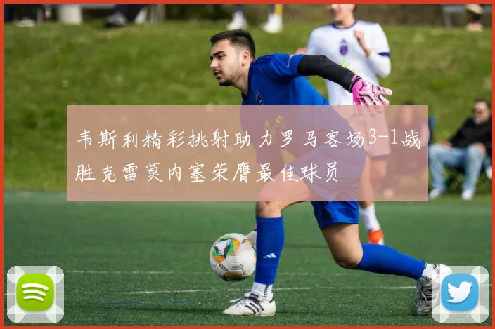 韦斯利精彩挑射助力罗马客场3-1战胜克雷莫内塞荣膺最佳球员