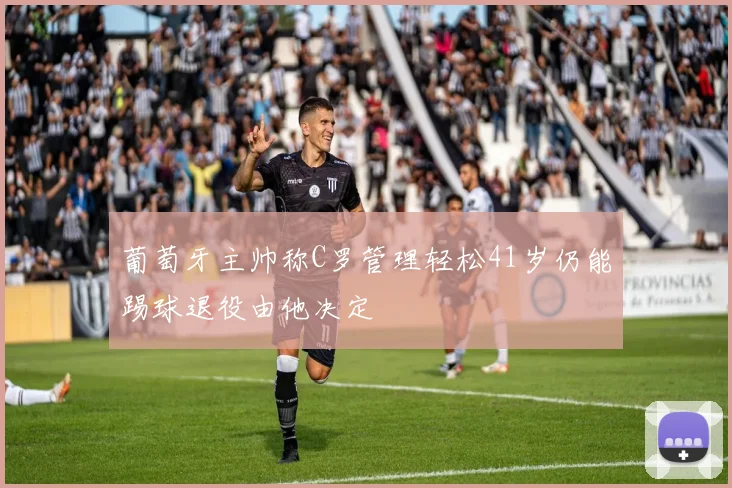 葡萄牙主帅称C罗管理轻松41岁仍能踢球退役由他决定