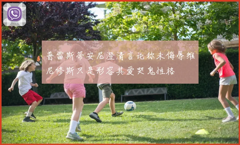 普雷斯蒂安尼澄清言论称未侮辱维尼修斯只是形容其爱哭鬼性格