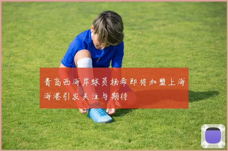 青岛西海岸球员杨希即将加盟上海海港引发关注与期待