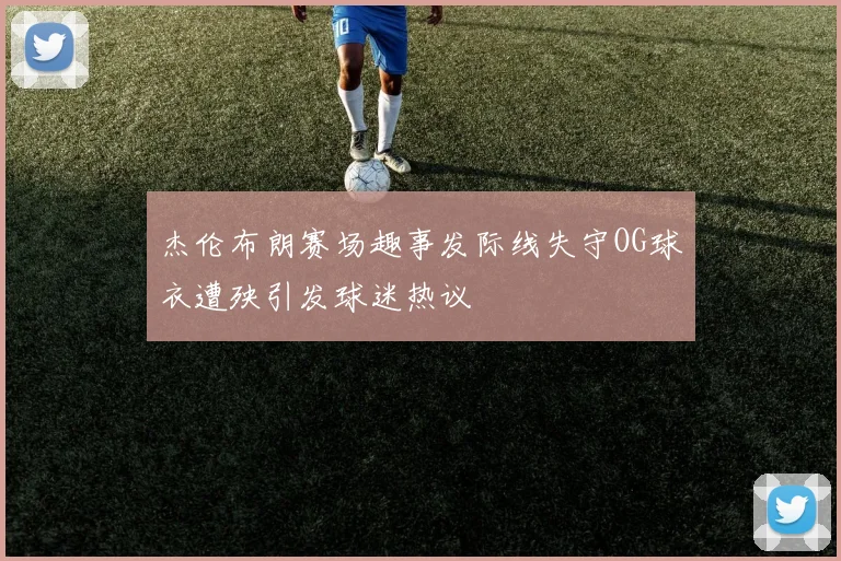 杰伦布朗赛场趣事发际线失守OG球衣遭殃引发球迷热议