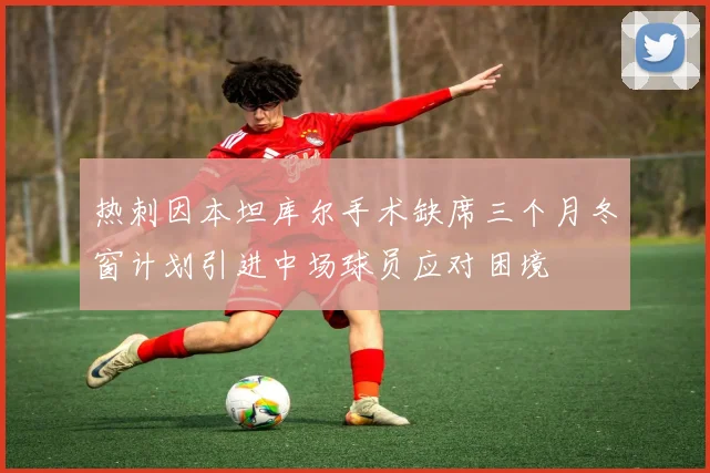 热刺因本坦库尔手术缺席三个月冬窗计划引进中场球员应对困境