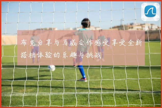 布克分享与马威合作感受享受全新搭档体验的乐趣与挑战