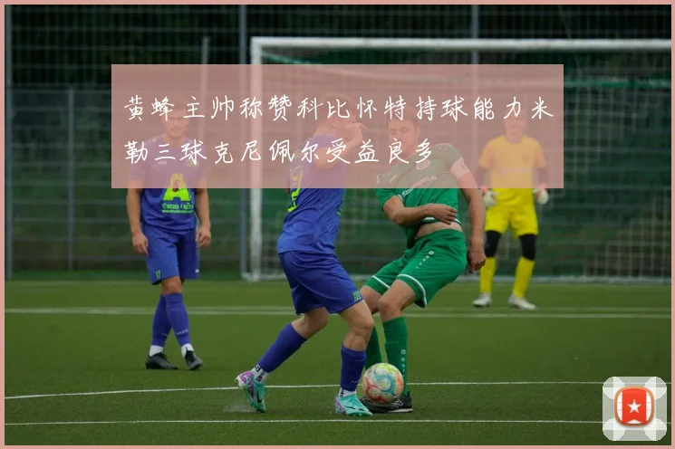 黄蜂主帅称赞科比怀特持球能力米勒三球克尼佩尔受益良多