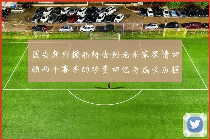 国安新外援孔特告别老东家深情回顾两个赛季的珍贵回忆与成长历程