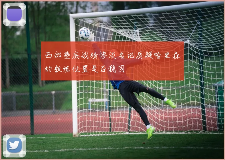 西部垫底战绩惨淡名记质疑哈里森的教练位置是否稳固